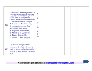 Quelles sont les enseignements à
                                          1-
      tirer des histoires des croyants
      citées dans le coran que tu
                                          2-
      connais, et ce parmi ces exemples :
      1- Moueminou Habib Annajjar,
                                          3-
      2- Moueminou Alou Firaoune,
106
      3- versus Moueminou Allou
                                          4-
      Mohammad (Abu Bakr).
      4- Magiciens de Faraoune,
                                          5-
      5- Asshabou Al Oukhdoude
                                          6-
      6- Jeunes de la grotte,
                                          7-
      7- Karoun et les 2 groupes



      Il y en aura des gens de ma
      communauté qui seront sur des
107   chaires (Minarets) en lumière le
      jour de la résurrection, Qui sont-
      ils ?



                                                                                   86
                 À envoyer votre grille complétée à : islamcoeurouvert@gmail.com
 