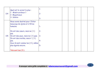 1-
      Quel est le verset le plus :
      1 - Miséricordieux ?
114                                          2-
      2- Majestueux
      3- Sévère
                                             3-
      Nous avons destiné pour l'Enfer
      beaucoup de djinns et d'êtres
      humains.                               1-

      Ils ont des cœurs, mais ne ( 1 )       2-
      pas.
115   Ils ont des yeux, mais ne ( 2 ) pas.   3-
      Ils ont des oreilles, mais n' ( 3 )
      pas.                                   4-
      Ceux-là sont comme les ( 4 ), même
      plus égarés encore.                    5-

      Tels sont les ( 5 ).




                                                                                    86
                  À envoyer votre grille complétée à : islamcoeurouvert@gmail.com
 