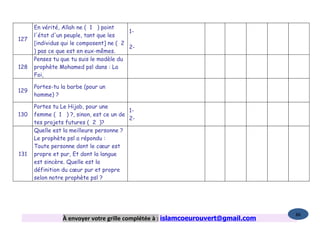 En vérité, Allah ne ( 1 ) point
                                          1-
      l'état d'un peuple, tant que les
127
      [individus qui le composent] ne ( 2
                                          2-
      ) pas ce que est en eux-mêmes.
      Penses tu que tu suis le modèle du
128   prophète Mohamed psl dans : La
      Foi,

      Portes-tu la barbe (pour un
129
      homme) ?

      Portes tu Le Hijab, pour une
                                         1-
130   femme ( 1 ) ?, sinon, est ce un de
                                         2-
      tes projets futures ( 2 )?
      Quelle est la meilleure personne ?
      Le prophète psl a répondu :
      Toute personne dont le cœur est
131   propre et pur, Et dont la langue
      est sincère. Quelle est la
      définition du cœur pur et propre
      selon notre prophète psl ?




                                                                                  86
                À envoyer votre grille complétée à : islamcoeurouvert@gmail.com
 