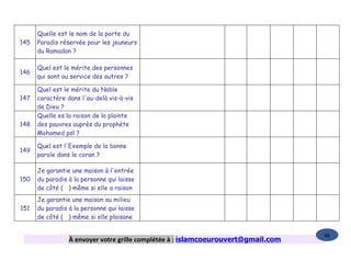 Quelle est le nom de la porte du
145   Paradis réservée pour les jeuneurs
      du Ramadan ?

      Quel est le mérite des personnes
146
      qui sont au service des autres ?

      Quel est le mérite du Noble
147   caractère dans l'au-delà vis-à-vis
      de Dieu ?
      Quelle es la raison de la plainte
148   des pauvres auprès du prophète
      Mohamed psl ?

      Quel est l'Exemple de la bonne
149
      parole dans le coran ?

      Je garantie une maison à l'entrée
150   du paradis à la personne qui laisse
      de côté ( ) même si elle a raison
      Je garantie une maison au milieu
151   du paradis à la personne qui laisse
      de côté ( ) même si elle plaisane

                                                                                   86
                 À envoyer votre grille complétée à : islamcoeurouvert@gmail.com
 