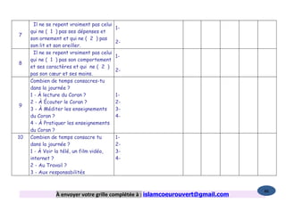Il ne se repent vraiment pas celui
                                            1-
     qui ne ( 1 ) pas ses dépenses et
7
     son ornement et qui ne ( 2 ) pas
                                            2-
     son lit et son oreiller.
       Il ne se repent vraiment pas celui
                                            1-
     qui ne ( 1 ) pas son comportement
8
     et ses caractères et qui ne ( 2 )
                                            2-
     pas son cœur et ses mains.
     Combien de temps consacres-tu
     dans la journée ?
     1 - À lecture du Coran ?               1-
     2 - À Écouter le Coran ?               2-
9
     3 - À Méditer les enseignements        3-
     du Coran ?                             4-
     4 - À Pratiquer les enseignements
     du Coran ?
10   Combien de temps consacre tu           1-
     dans la journée ?                      2-
     1 - À Voir la télé, un film vidéo,     3-
     internet ?                             4-
     2 - Au Travail ?
     3 - Aux responsabilités


                                                                                  86
                À envoyer votre grille complétée à : islamcoeurouvert@gmail.com
 