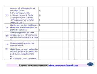 Comment gérait le prophète psl
      son temps che lui :                    1-
      1- Une partie pour Allah,
155   2- Une partie pour sa famille          2-
      3- Une partie pour lui-même
       Et Toi Comment gères tu ton           3-
      temps chez toi ?
      Quelles sont les deux conditions à     1-
156   réunir pour un musulman avant de
      prétendre au mariage                   2-
      Vers qui le prophète psl s'est
      adressée après la 1 ère rencontre
157
      avec Gibril psl dans la grotte Hirae
      ?

      Ou se trouvait le prophète psl
158
      avant de mourir ?

159   Quand Omar, rd, avait trébuché en
      touchant quelqu'un qui tendait ses
      pieds dans la mosquée dans la
      nuit :
      Es tu aveugle ? Disait ce dernier.


                                                                                   86
                 À envoyer votre grille complétée à : islamcoeurouvert@gmail.com
 