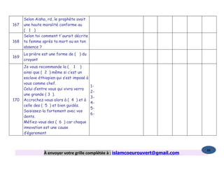 Selon Aisha, rd, le prophète avait
167   une haute moralité conforme au
      ( 1 )
      Selon toi comment t'aurait décrite
168   ta femme après ta mort ou en ton
      absence ?
      La prière est une forme de ( ) du
169
      croyant
      Je vous recommande la ( 1 )
      ainsi que ( 2 ) même si c’est un
      esclave éthiopien qui s’est imposé à
      vous comme chef.
                                             1-
      Celui d’entre vous qui vivra verra
                                             2-
      une grande ( 3 ).
                                             3-
170   Accrochez-vous alors à ( 4 ) et à
                                             4-
      celle des ( 5 ) et bien guidés.
                                             5-
      Saisissez-la fortement avec vos
                                             6-
      dents.
      Méfiez-vous des ( 6 ) car chaque
      innovation est une cause
      d’égarement



                                                                                   86
                 À envoyer votre grille complétée à : islamcoeurouvert@gmail.com
 