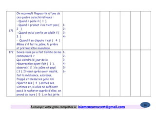 On reconnaît l’hypocrite à l’une de
      ces quatre caractéristiques :
      - Quand il parle il ( 1 ).
      - Quand il promet il ne tient pas (    1-
      2 )                                    2-
171
      - Quand on lui confie un dépôt il (    3-
      3 )                                    4-
      - Quand il se dispute il est ( 4 )
      Même s'il fait le jeûne, la prière
      et prétend être musulman.
172   Savez-vous qui a fait faillite de ma   1-
      communauté ?                           2-
      Qui viendra le jour de la              3-
      résurrection ayant fait ( 1 ),         4-
      observé ( 2 ) le jeûne et payé         5-
      ( 3 ). Il vient après avoir insulté,   6-
      fait la médisance, escroqué,
      frappé et blessé les gens. On
      répartit ses ( 4 ) entres ses
      victimes et, si elles ne suffisent
      pas à le racheter auprès d’elles, on
      prend de leurs ( 5 ), on les jette


                                                                                   86
                 À envoyer votre grille complétée à : islamcoeurouvert@gmail.com
 