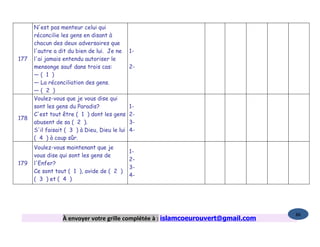 N'est pas menteur celui qui
      réconcilie les gens en disant à
      chacun des deux adversaires que
      l'autre a dit du bien de lui. Je ne      1-
177   l'ai jamais entendu autoriser le
      mensonge sauf dans trois cas:            2-
      —( 1 )
      — La réconciliation des gens.
      —( 2 )
      Voulez-vous que je vous dise qui
      sont les gens du Paradis?                1-
      C'est tout être ( 1 ) dont les gens      2-
178
      abusent de sa ( 2 ).                     3-
      S'il faisait ( 3 ) à Dieu, Dieu le lui   4-
      ( 4 ) à coup sûr.
      Voulez-vous maintenant que je
                                               1-
      vous dise qui sont les gens de
                                               2-
179   l'Enfer?
                                               3-
      Ce sont tout ( 1 ), avide de ( 2 )
                                               4-
      ( 3 ) et ( 4 )




                                                                                   86
                 À envoyer votre grille complétée à : islamcoeurouvert@gmail.com
 
