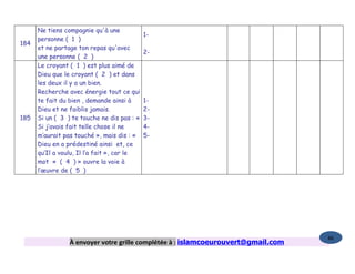 Ne tiens compagnie qu'à une
                                             1-
      personne ( 1 )
184
      et ne partage ton repas qu'avec
                                             2-
      une personne ( 2 )
      Le croyant ( 1 ) est plus aimé de
      Dieu que le croyant ( 2 ) et dans
      les deux il y a un bien.
      Recherche avec énergie tout ce qui
      te fait du bien , demande ainsi à      1-
      Dieu et ne faiblis jamais.             2-
185   Si un ( 3 ) te touche ne dis pas : «   3-
      Si j’avais fait telle chose il ne      4-
      m’aurait pas touché », mais dis : «    5-
      Dieu en a prédestiné ainsi et, ce
      qu’Il a voulu, Il l’a fait », car le
      mot « ( 4 ) » ouvre la voie à
      l’œuvre de ( 5 )




                                                                                   86
                 À envoyer votre grille complétée à : islamcoeurouvert@gmail.com
 