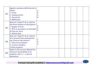 Quelle la meilleure définition de la
      Salate :                             1-
      1- Prière                            2-
186
      2- Communication                     3-
      3- Invocation                        4-
      4- Méditation
      Quel est l'objectif de la création
      des êtres humains et des Djenies ?
                                            1-
      1- Peupler la terre
187                                         2-
      2- Être le successeur ou lieutenant
                                            3-
      de Dieu sur terre
      3- Adorer Dieu
      Quel est l'objectif de la création
      de la diversité des communautés,
                                            1-
      des tribus et des nations ?
188                                         2-
      1- Faire d recrutement
                                            3-
      2- S'entre connaître
      3-Faire la guerre
      Quant à celui qui aura dépassé les
      limites et aura préféré la vie
189
      présente, alors, ( 1 ) sera sa
      destination.


                                                                                   86
                 À envoyer votre grille complétée à : islamcoeurouvert@gmail.com
 