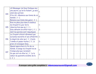 «O Messager de Dieu! Indique-moi
      une œuvre, qu'en la faisant, je sois
                                             1-
      aimé des autres».
194
      Il lui dit: «Renonce aux biens de ce
                                             2-
      monde ( 1 ).
      Renonce aux biens des gens ( 2 )
      Rien ne pèse plus dans la balance
      du Croyant le jour de la               1-
195   résurrection que sa ( 1 ).
      Dieu déteste en effet tout ( 2 )       2-
      dont les paroles sont impudiques
      Le Croyant atteint sûrement par
      sa bonne moralité et son affabilité    1-
196   le degré de celui qui ( 1 ) toute
      l'année et passe toutes ( 2 ) à        2-
      prier et à évoquer Dieu
      Quand approchera la fin de ce
      monde, le songe du Croyant ne se
                                             1-
      trompe plus que rarement.
197
      Ce que voit en rêve le ( 1 ) a la
                                             2-
      valeur du quarante sixième de la
      ( 2 )


                                                                                   86
                 À envoyer votre grille complétée à : islamcoeurouvert@gmail.com
 