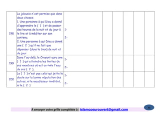 La jalousie n'est permise que dans
      deux choses:
      1. Une personne à qui Dieu a donné
      d'apprendre le ( 1 ) et de passer
      des heures de la nuit et du jour à      1-
198   le lire et à méditer sur son
      contenu.                                2-
      2. Une personne à qui Dieu a donné
      une ( 2 ) qu'il ne fait que
      dépenser (dans le bien) de nuit et
      de jour
      Dans l'au-delà, le Croyant aura une
                                              1-
      ( 1 ) qui atteindra les limites de
199
      ses membres où est arrivée l'eau
                                              2-
      de ses ( 2 ),
      Le ( 1 ) n'est pas celui qui jette le
                                              1-
      doute sur la bonne réputation des
200
      autres, ni le maudisseur invétéré,
                                              2-
      ni le ( 2 )




                                                                                   86
                 À envoyer votre grille complétée à : islamcoeurouvert@gmail.com
 