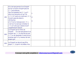 II n'est pas permis à un Croyant
      de fuir un autre Croyant plus de
      ( 1 ) successives.
      Une fois passées les ( 1 ), qu'il
                                             1-
      aille à sa rencontre et qu'il le
      ( 2 ). Si l'autre lui rend son ( 2 ),
201                                          2-
      ils sont associés dans la
      rétribution.
                                             3-
      et s'il ne lui rend pas son ( 2 ),
      c'est sur lui seul que retombe le
      ( 3 ) et celui qui a salué en sort
      complètement blanchi
      Le Croyant est le frère du
      Croyant.      Il n'est pas permis à un
      Croyant de ( 1 ) le marché de son
202
      ( 2 ) ni de demander la main de sa
      promise sauf s'il y renonce de son
      propre gré

      Le Croyant ne devrait pas être
203
      piqué ( 1 ) à partir du même trou




                                                                                   86
                 À envoyer votre grille complétée à : islamcoeurouvert@gmail.com
 