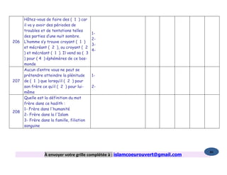 Hâtez-vous de faire des ( 1 ) car
      il va y avoir des périodes de
      troubles et de tentations telles
                                            1-
      des parties d’une nuit sombre.
                                            2-
206   L’homme s’y trouve croyant ( 1 )
                                            3-
      et mécréant ( 2 ), ou croyant ( 2
                                            4-
      ) et mécréant ( 1 ). Il vend sa ( 3
      ) pour ( 4 ) éphémères de ce bas-
      monde
      Aucun d’entre vous ne peut se
      prétendre atteindre la plénitude      1-
207   de ( 1 ) que lorsqu’il ( 2 ) pour
      son frère ce qu’il ( 2 ) pour lui-    2-
      même
      Quelle est la définition du mot
      frère dans ce hadith :
      1- Frère dans l'humanité
208
      2- Frère dans la l'Islam
      3- Frère dans la famille, filiation
      sanguine




                                                                                   86
                 À envoyer votre grille complétée à : islamcoeurouvert@gmail.com
 