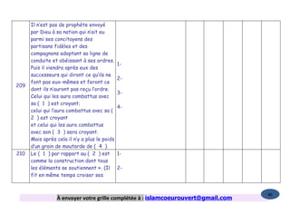 Il n’est pas de prophète envoyé
      par Dieu à sa nation qui n’ait eu
      parmi ses concitoyens des
      partisans fidèles et des
      compagnons adoptant sa ligne de
      conduite et obéissant à ses ordres.
                                               1-
      Puis il viendra après eux des
      successeurs qui diront ce qu’ils ne
                                               2-
      font pas eux-mêmes et feront ce
209
      dont ils n’auront pas reçu l’ordre.
                                               3-
      Celui qui les aura combattus avec
      sa ( 1 ) est croyant;
                                               4-
      celui qui l’aura combattus avec sa (
      2 ) est croyant
      et celui qui les aura combattus
      avec son ( 3 ) sera croyant.
      Mais après cela il n’y a plus le poids
      d’un grain de moutarde de ( 4 )
210   Le ( 1 ) par rapport au ( 2 ) est        1-
      comme la construction dont tous
      les éléments se soutiennent ». (Il       2-
      fit en même temps croiser ses


                                                                                   86
                 À envoyer votre grille complétée à : islamcoeurouvert@gmail.com
 
