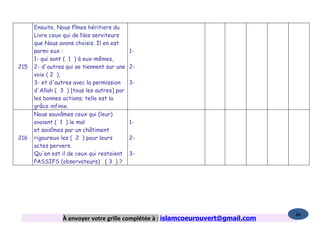 Ensuite, Nous fîmes héritiers du
      Livre ceux qui de Nos serviteurs
      que Nous avons choisis. Il en est
      parmi eux :                           1-
      1- qui sont ( 1 ) à eux-mêmes,
215   2- d'autres qui se tiennent sur une   2-
      voie ( 2 ),
      3- et d'autres avec la permission     3-
      d'Allah ( 3 ) [tous les autres] par
      les bonnes actions; telle est la
      grâce infinie.
      Nous sauvâmes ceux qui (leur)
      avaient ( 1 ) le mal                  1-
      et saisîmes par un châtiment
216   rigoureux les ( 2 ) pour leurs        2-
      actes pervers.
      Qu'en est il de ceux qui restaient    3-
      PASSIFS (observateurs) ( 3 ) ?




                                                                                   86
                 À envoyer votre grille complétée à : islamcoeurouvert@gmail.com
 