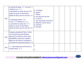 La sincérité mène ( 1 ) et les ( 1
      ) mènent au ( 2 ).
                                            A- véridique
      La personne ne cesse de dire (3 )
                                            B- mentir
      jusqu’à ce qu’on le mentionne
                                            C- l’Enfer
      auprès de Dieu sous le nom de ( 4
                                            D- aux œuvres de bien
      ).
218                                         E- la vérité
      Le mensonge mène ( 5 )
                                            F- aux mauvaises actions (à
      et les ( 5 ) mènent à ( 6 ).
                                            la rébellion contre Dieu)
      La personne ne cesse de ( 7 )
                                            G- menteur
      jusqu’à ce qu’on le mentionne
                                            H- Paradis
      auprès de Dieu sous le nom de ( 8
      )
      Craignez pieusement Dieu, faites
      vos cinq prières quotidiennes,
      observez le jeûne de votre mois
219
      (Ramadhân), acquittez l’aumône
      légale de vos biens et obéissez à
      vos chefs et vous serez alors ( 1 )

                                            1-
      ( 1 ) personnes qui entreront au
220
      Paradis sans ( 2 )
                                            2-



                                                                                   86
                 À envoyer votre grille complétée à : islamcoeurouvert@gmail.com
 