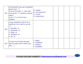 Ce sont plutôt ceux qui ne soignent
      pas par les ( 1 )
                                            A- soigner
      et ne se font pas ( 2 ) par elles.
                                            B- s’en remettent
221   Ceux qui ne ( 3 ) point au mauvais
                                            C- croient
      augure
                                            D- incantations
      et qui ( 4 ) en tout à leur
      Seigneur
      Un des Sahabahs a été le 1er à
      bénéficier de ce mérite, qui est-
      il ?
      1- Abu Bakr, rd
222
      2- Oukachah, rd
      3- Omar, rd
      4- Othmane, rd
      5- Ali, rd

                                            1- Anges
      Il entrera au Paradis des gens
                                            2- Prophètes
223   dont les cœurs sont comme ceux
                                            3- Oiseaux
      des ( )
                                            4- Sahabahs




                                                                                   86
                 À envoyer votre grille complétée à : islamcoeurouvert@gmail.com
 