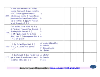 Si vous vous en remettez à Dieu
      comme il convient de s’en remettre
      à Lui, Il vous apportera votre     1-
224   subsistance comme Il l’apporte aux
      oiseaux qui quittent le matin leur 2-
      nid le ventre ( 1 ) pour y rentrer
      le soir le ventre ( 2 )
      Ou a eu lieu cette scène ? ( 1 ):
      Si l’un d’eux regardait au-dessous   1-
      de ses pieds, il nous ( 2 )          2-
225
      Il dit : Que penses-tu, O Abou       3-
      Bakr ! de ( 3 ) compagnons dont le   4-
      ( 4 ) est Dieu ?

                                           A- choses désirables
      ( 1 ) a été voilé par les ( 2 )
                                           B- Paradis
226   et le ( 3 ) a été voilé par les
                                           C- désagréments
      ( 4 )
                                           D- L’Enfer

      ( 1 ) est plus ( 2 ) de l’un de vous A- L’Enfer
227   que le lacet de sa chaussure et il   B- Paradis
      en est de même de ( 3 )              C- près


                                                                                   86
                 À envoyer votre grille complétée à : islamcoeurouvert@gmail.com
 