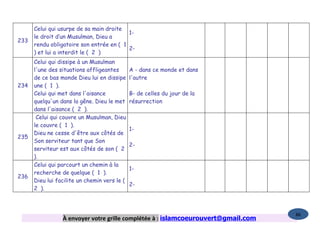 Celui qui usurpe de sa main droite
                                          1-
      le droit d’un Musulman, Dieu a
233
      rendu obligatoire son entrée en ( 1
                                          2-
      ) et lui a interdit le ( 2 )
      Celui qui dissipe à un Musulman
      l'une des situations affligeantes       A - dans ce monde et dans
      de ce bas monde Dieu lui en dissipe     l'autre
234   une ( 1 ).
      Celui qui met dans l'aisance            B- de celles du jour de la
      quelqu'un dans la gêne. Dieu le met     résurrection
      dans l'aisance ( 2 ).
       Celui qui couvre un Musulman, Dieu
      le couvre ( 1 ).
                                              1-
      Dieu ne cesse d'être aux côtés de
235
      Son serviteur tant que Son
                                              2-
      serviteur est aux côtés de son ( 2
      ).
      Celui qui parcourt un chemin à la
                                              1-
      recherche de quelque ( 1 ).
236
      Dieu lui facilite un chemin vers le (
                                              2-
      2 ).



                                                                                   86
                 À envoyer votre grille complétée à : islamcoeurouvert@gmail.com
 