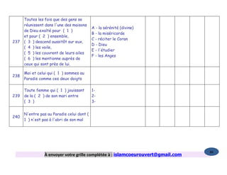 Toutes les fois que des gens se
      réunissent dans l'une des maisons
                                            A - la sérénité (divine)
      de Dieu exalté pour ( 1 )
                                            B - la miséricorde
      et pour ( 2 ) ensemble,
                                            C - réciter le Coran
237   ( 3 ) descend aussitôt sur eux,
                                            D - Dieu
      ( 4 ) les voile,
                                            E - l'étudier
      ( 5 ) les couvrent de leurs ailes
                                            F - les Anges
      ( 6 ) les mentionne auprès de
      ceux qui sont près de lui.

      Moi et celui qui ( 1 ) sommes au
238
      Paradis comme ces deux doigts

      Toute femme qui ( 1 ) jouissant       1-
239   de la ( 2 ) de son mari entre         2-
      ( 3 )                                 3-


      N'entre pas au Paradis celui dont (
240
      1 ) n'est pas à l'abri de son mal




                                                                                   86
                 À envoyer votre grille complétée à : islamcoeurouvert@gmail.com
 