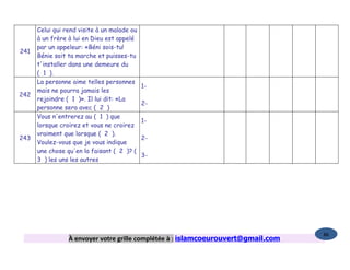 Celui qui rend visite à un malade ou
      à un frère à lui en Dieu est appelé
      par un appeleur: «Béni sois-tu!
241
      Bénie soit ta marche et puisses-tu
      t'installer dans une demeure du
      ( 1 ).
      La personne aime telles personnes
                                             1-
      mais ne pourra jamais les
242
      rejoindre ( 1 )». Il lui dit: «La
                                             2-
      personne sera avec ( 2 )
      Vous n'entrerez au ( 1 ) que
                                             1-
      lorsque croirez et vous ne croirez
      vraiment que lorsque ( 2 ).
243                                          2-
      Voulez-vous que je vous indique
      une chose qu'en la faisant ( 2 )? (
                                             3-
      3 ) les uns les autres




                                                                                   86
                 À envoyer votre grille complétée à : islamcoeurouvert@gmail.com
 
