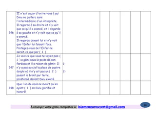 II n'est aucun d'entre vous à qui
      Dieu ne parlera sans
      l'intermédiaire d'un interprète.
      Il regarde à sa droite et n'y voit
      que ce qu'il a avancé, et il regarde
246   à sa gauche et n'y voit que ce qu'il
      a avancé.
      Il regarde devant lui et n'y voit
      que l'Enfer lui faisant face.
      Protégez-vous de l'Enfer ne
      serait-ce que par ( 1 )
      Je vois ce que vous ne voyez pas: (
      1 ) a gémi sous le poids de son
      fardeau et il a raison de gémir. Il 1-
247   n'y a pas au ciel la place de quatre
      doigts où il n'y ait pas un ( 2 )    2-
      posant le front par terre,
      prosterné devant Dieu exalté.
      Que l'un de vous ne meurt qu'en
248   ayant ( 1 ) en Dieu glorifié et
      honoré!



                                                                                   86
                 À envoyer votre grille complétée à : islamcoeurouvert@gmail.com
 