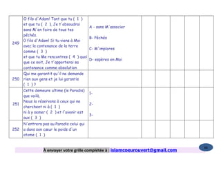 O fils d'Adam! Tant que tu ( 1 )
      et que tu ( 2 ), Je t'absoudrai
                                           A - sans M'associer
      sans M'en faire de tous tes
      péchés.
                                           B- Péchés
      0 fils d'Adam! Si tu viens à Moi
249
      avec la contenance de la terre
                                           C- M'implores
      comme ( 3 )
      et que tu Me rencontres ( 4 ) quoi
                                           D- espères en Moi
      que ce soit, Je t'apporterai sa
      contenance comme absolution
      Qui me garantit qu'il ne demande
250   rien aux gens et je lui garantis
      ( 1 )?
      Cette demeure ultime (le Paradis)
                                           1-
      que voilà,
      Nous la réservons à ceux qui ne
251                                        2-
      cherchent ni à ( 1 )
      ni à y semer ( 2 ) et l'avenir est
                                           3-
      aux ( 3 )
      N'entrera pas au Paradis celui qui
252   a dans son cœur le poids d'un
      atome ( 1 )


                                                                                   86
                 À envoyer votre grille complétée à : islamcoeurouvert@gmail.com
 