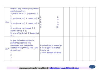 Profitez de ( Saisisez) cinq choses
      avant cinq autres :
      1- profite de ta ( 1 ) avant ta ( 2
      );
                                             1-                  2-
      2- profite de ta ( 3 ) avant ta ( 4
                                             3-                  4-
      );
266                                          5-                  6-
      3- profite de ta ( 5 ) avant ta ( 6
                                             7-                  8-
      );
                                             9-                 10-
      4- profite de ton temps ( 7 )
      avant d'être ( 8 ) ;
      5- et profite de ta ( 9 ) avant ta (
      10 )

      Le jour de la résurrection, la
      première personne à être
      condamnée pour des péchés              A- qui est morte en martyr
      d'ostentation (Arryae) sera l'une      B- qui a apprit la science
267
      de ces trois:                          C- qui a tué
      1.                                     D- qui a dépensé ses biens
      2.
      3.




                                                                                   86
                 À envoyer votre grille complétée à : islamcoeurouvert@gmail.com
 