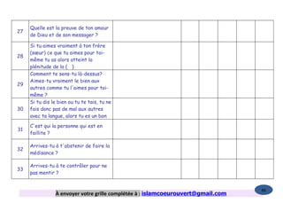 Quelle est la preuve de ton amour
27
     de Dieu et de son messager ?

     Si tu aimes vraiment à ton frère
     (sœur) ce que tu aimes pour toi-
28
     même tu as alors atteint la
     plénitude de la ( )
     Comment te sens-tu là-dessus?
     Aimes-tu vraiment le bien aux
29
     autres comme tu l'aimes pour toi-
     même ?
     Si tu dis le bien ou tu te tais, tu ne
30   fais donc pas de mal aux autres
     avec ta langue, alors tu es un bon

     C'est qui la personne qui est en
31
     faillite ?

     Arrives-tu à t'abstenir de faire la
32
     médisance ?

     Arrives-tu à te contrôler pour ne
33
     pas mentir ?


                                                                                  86
                À envoyer votre grille complétée à : islamcoeurouvert@gmail.com
 