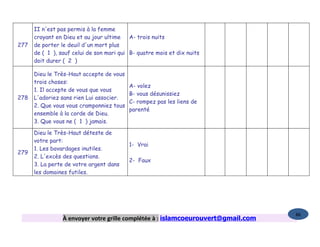 II n'est pas permis à la femme
      croyant en Dieu et au jour ultime A- trois nuits
277   de porter le deuil d'un mort plus
      de ( 1 ), sauf celui de son mari qui B- quatre mois et dix nuits
      doit durer ( 2 )

      Dieu le Très-Haut accepte de vous
      trois choses:
                                          A- volez
      1. Il accepte de vous que vous
                                          B- vous désunissiez
278   L'adoriez sans rien Lui associer.
                                          C- rompez pas les liens de
      2. Que vous vous cramponniez tous
                                          parenté
      ensemble à la corde de Dieu.
      3. Que vous ne ( 1 ) jamais.

      Dieu le Très-Haut déteste de
      votre part:
                                          1- Vrai
      1. Les bavardages inutiles.
279
      2. L'excès des questions.
                                          2- Faux
      3. La perte de votre argent dans
      les domaines futiles.




                                                                                   86
                 À envoyer votre grille complétée à : islamcoeurouvert@gmail.com
 