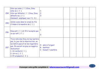 Celui qui aime ( 1 ) Dieu, Dieu
      aime sa ( 2 ).                       1-
284   Celui qui déteste ( 1 ) Dieu, Dieu   2-
      déteste sa ( 2 )                     3-
      Comment expliquer ceci ? ( 3 )

      Satan coule dans le corps du fils
285
      d'Adam à la manière de ( 1 )


                                           1-
      Dieu est ( 1 ) et II n'accepte que
286
      ce qui est ( 2 )
                                           2-

      Trois individus Dieu ne leur parlera
      pas, le jour de la résurrection, ne
      les bénira pas et ne les regardera
                                           A- plein d'orgueil
      pas. Ils auront en plus un supplice
287                                        B- menteur
      douloureux:
                                           C- faisant l'adultère
      1. Un vieillard ( 1 ).
      2. Un roi ( 2 ).
      3. Et un pauvre ( 3 ).




                                                                                   86
                 À envoyer votre grille complétée à : islamcoeurouvert@gmail.com
 