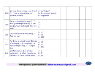 Je vous donne rendez-vous devant A- sur le pont
288   ( 1 ) que je vois déjà de ma     B- le bassin du paradis
      position actuelle.               C- au paradis


      Je ne crains pas pour vous ( 1 )
                                            1-
      mais je crains pour vous ( 2 ) et
289                                         2-
      j'ai peur que vous vous ( 3 ) à son
                                            3-
      sujet

                                            A- 10
      Je prie Dieu de m'absoudre ( 1 )
290                                         B- 70
      fois par jour
                                            C- 100

      Par Dieu, je prie sûrement Dieu de
                                         A- 10
      m'absoudre et je retourne à Lui
291                                      B- 70
      repentant plus de ( 1 ) fois par
                                         C- 101
      jour
      Le Messager de Dieu (BSDL)            A- 3
292   demandait ( 1 ) fois l'absolution     B- 5
      de Dieu à la fin de chaque prière.    C- 10



                                                                                   86
                 À envoyer votre grille complétée à : islamcoeurouvert@gmail.com
 