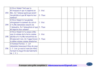 O fils d'Adam! Tant que tu
      M'invoques et que tu espères en       1- Vrai
293   Moi, Je t'absous quels que soient
      tes péchés et que M'importe leur      2- Faux
      nombre?
      O fils d'Adam! Si tes péchés
      atteignaient le sommet du ciel et     1- Vrai
294   si tu Me demandais ensuite de
      t'absoudre, Je t'absoudrais et que    2- Faux
      M'importe leur volume?
      O fils d'Adam! Si tu venais à Moi
      avec le volume de la terre comme      1- Vrai
295   péchés et si tu Me rencontrais ne
      M'associant rien, Je t'apporterais    2- Faux
      le même volume comme absolution
      O femmes! Faites ( 1 ) et
      demandez beaucoup à Dieu de vous
296   ( 2 ) car je vous ai vues (en rêve)
      formant la majorité des habitants
      de ( 3 ).




                                                                                  86
                À envoyer votre grille complétée à : islamcoeurouvert@gmail.com
 