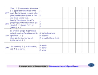 Vous ( 1 ) trop souvent et vous ne
      ( 2 ) pas les bienfaits de votre      1-
297   mari. Je n'ai jamais vu vaincre les
      gens sensés autant que ne le font     2-
      des êtres comme vous.
      Dieu le Très-Haut a dit: «J'ai
                                            1-
      préparé pour Mes esclaves ce que
298                                         2-
      jamais ( 1 ), jamais ( 2 ) et
                                            3-
      jamais ( 3 )
      Le premier groupe de personnes
      qui entreront au Paradis auront la    A- de la pleine lune
299   splendeur ( 1 )                       B- du soleil
      Ceux qui, les suivront auront         C- la plus brillante étoile
      l'éclat de la ( 2 ).

                                            A- salive
       Ils n'ont ni ( 3 ), ni défécation,
300                                         B- selles
      ni ( 4 ), ni morve.
                                            C- urine




                                                                                   86
                 À envoyer votre grille complétée à : islamcoeurouvert@gmail.com
 