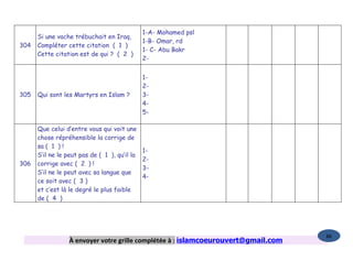 1-A- Mohamed psl
      Si une vache trébuchait en Iraq,
                                               1-B- Omar, rd
304   Compléter cette citation ( 1 )
                                               1- C- Abu Bakr
      Cette citation est de qui ? ( 2 )
                                               2-


                                               1-
                                               2-
305   Qui sont les Martyrs en Islam ?          3-
                                               4-
                                               5-

      Que celui d’entre vous qui voit une
      chose répréhensible la corrige de
      sa ( 1 ) !
                                               1-
      S’il ne le peut pas de ( 1 ), qu’il la
                                               2-
306   corrige avec ( 2 ) !
                                               3-
      S’il ne le peut avec sa langue que
                                               4-
      ce soit avec ( 3 )
      et c’est là le degré le plus faible
      de ( 4 )




                                                                                    86
                  À envoyer votre grille complétée à : islamcoeurouvert@gmail.com
 