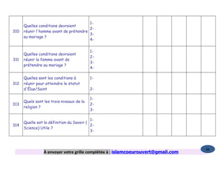 1-
      Quelles conditions devraient
                                        2-
310   réunir l'homme avant de prétendre
                                        3-
      au mariage ?
                                        4-


                                           1-
      Quelles conditions devraient
                                           2-
311   réunir la femme avant de
                                           3-
      prétendre au mariage ?
                                           4-

      Quelles sont les conditions à        1-
312   réunir pour atteindre le statut
      d'Élue/Saint                         2-

                                           1-
      Quels sont les trois niveaux de la
313                                        2-
      religion ?
                                           3-

                                           1-
      Quelle est la définition du Savoir (
314                                        2-
      Science) Utile ?
                                           3-



                                                                                   86
                 À envoyer votre grille complétée à : islamcoeurouvert@gmail.com
 