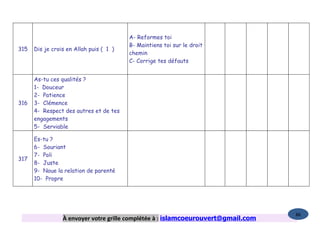 A- Reformes toi
                                         B- Maintiens toi sur le droit
315   Dis je crois en Allah puis ( 1 )
                                         chemin
                                         C- Corrige tes défauts


      As-tu ces qualités ?
      1- Douceur
      2- Patience
316   3- Clémence
      4- Respect des autres et de tes
      engagements
      5- Serviable

      Es-tu ?
      6- Souriant
      7- Poli
317
      8- Juste
      9- Noue la relation de parenté
      10- Propre




                                                                                   86
                 À envoyer votre grille complétée à : islamcoeurouvert@gmail.com
 