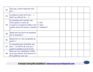 Celui que j'aime le plus est celui
42
     qui a

     La balance la plus forte du (   )
43
     dans l'au-delà est le ( )
     Le musulman doit soutenir son
     frère quand il a subie de            1- Vrai
44   l'injustice et quand lui-même il est 2- Faux
     injuste envers les autres, comment 3- Comment ?
     ?
     Quels sont les droits du musulman
45
     sur le musulman ?

     Quand est ce il est acceptable de
46
     mentir ?
     Le musulman peut atteindre avec
47   son ( ) le mérite de celui qui a
     jeuné la journée et prier la nuit
     Celui qui croit réellement à Allah
48   et au jour dernier doit honorer et
     être généreux avec son



                                                                                  86
                À envoyer votre grille complétée à : islamcoeurouvert@gmail.com
 