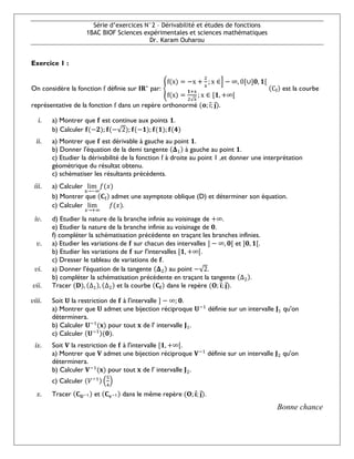 Série d’exercices N°2 – Dérivabilité et études de fonctions
1BAC BIOF Sciences expérimentales et sciences mathématiques
Dr. Karam Ouharou
Exercice 1 :
On considère la fonction f définie sur 𝐈𝐑∗
par: {
f(x) = −x +
2
x
; x ∈] − ∞, 0[∪]𝟎, 𝟏[
f(x) =
𝟏+x
2√x
; x ∈ [𝟏, +∞[
(Cf) est la courbe
représentative de la fonction f dans un repère orthonormé (𝐨; i
⃗; 𝐣
⃗).
i. a) Montrer que 𝐟 est continue aux points 𝟏.
b) Calculer 𝐟(−𝟐); 𝐟(−√2); 𝐟(−𝟏); 𝐟(𝟏); 𝐟(𝟒)
ii. a) Montrer que 𝐟 est dérivable à gauche au point 𝟏.
b) Donner l'équation de la demi tangente (𝚫1) à gauche au point 𝟏.
c) Etudier la dérivabilité de la fonction f à droite au point 1 ,et donner une interprétation
géométrique du résultat obtenu.
c) schématiser les résultants précédents.
iii. a) Calculer lim
x→−∞
𝑓(𝑥)
b) Montrer que (𝐂f) admet une asymptote oblique (D) et déterminer son équation.
c) Calculer lim
𝑥→+∞
 𝑓(𝑥).
iv. d) Etudier la nature de la branche infinie au voisinage de +∞.
e) Etudier la nature de la branche infinie au voisinage de 𝟎.
f) compléter la schématisation précédente en traçant les branches infinies.
v. a) Etudier les variations de 𝐟 sur chacun des intervalles ] − ∞, 𝟎[ et ]𝟎, 𝟏[.
b) Etudier les variations de 𝐟 sur l'intervalles [𝟏, +∞[.
c) Dresser le tableau de variations de 𝐟.
vi. a) Donner l'équation de la tangente (𝚫2) au point −√2.
b) compléter la schématisation précédente en traçant la tangente (Δ2).
vii. Tracer (𝐃), (Δ1), (Δ2) et la courbe (𝐂𝐟) dans le repère (𝐎; 𝐢
⃗; 𝐣
⃗).
viii. Soit 𝐔 la restriction de 𝐟 à l'intervalle ] − ∞; 𝟎.
a) Montrer que 𝐔 admet une bijection réciproque 𝐔−1
définie sur un intervalle 𝐉1 qu'on
déterminera.
b) Calculer 𝐔−1
(𝐱) pour tout 𝐱 de l' intervalle 𝐉1.
c) Calculer (𝐔−1)(𝟎).
ix. Soit 𝐕 la restriction de 𝐟 à l'intervalle [𝟏, +∞[.
a) Montrer que 𝐕 admet une bijection réciproque 𝐕−1
définie sur un intervalle 𝐉2 qu'on
déterminera.
b) Calculer 𝐕−1
(𝐱) pour tout 𝐱 de l' intervalle 𝐉2.
c) Calculer (𝑉−1) (
5
4
)
x. Tracer (𝐂𝐔−1) et (𝐂𝐯−1) dans le même repère (𝐎; 𝐢
⃗; 𝐣
⃗).
Bonne chance
 
