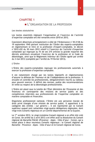 9

La profession

CHAPITRE 1


L’ORGANISATION DE LA PROFESSION

Les textes statutaires
Les textes essentiels régissant l’organisation et l’exercice de l’activité
d’expertise comptable ont été remaniés entre 2010 et 2012.
Coexistent désormais principalement à côté de l’Ordonnance n°45-2138 du
19 septembre 1945 portant institution de l’Ordre des experts-comptables
et règlementant le titre et la profession d’expert-comptable, le décret
n°2012-432 du 30 mars 2012 relatif à l’exercice de l’activité d’expertise
comptable qui regroupe au fil de ses 215 articles la grande majorité des
décrets antérieurs encadrant l’exercice de la profession et le Code de
déontologie, ainsi que le Règlement intérieur de l’Ordre agréé par arrêté
du 3 mai 2012 (complété par l’arrêté du 19 février 2013).
L’Ordre
L’Ordre des experts-comptables regroupe les professionnels autorisés à
exercer la profession d’expertise comptable.
Il est notamment chargé par les textes législatifs et règlementaires
d’assurer la défense de l’honneur et de l’indépendance de la profession. Il
encadre et contrôle les professionnels, obligatoirement inscrits au tableau
pour pouvoir exercer. Il définit des normes, publie des recommandations
et veille au respect de la déontologie professionnelle.
L’Ordre est placé sous la tutelle de l’État (Ministère de l’Economie et des
finances) en contrepartie des missions de service public et des
compétences réservées aux professionnels de l’expertise comptable en
matière comptable et financière.
Organisme professionnel national, l’Ordre est une personne morale de
droit privé chargée d’une mission de service public. Il appartient à la
catégorie des entités « sui generis ». Il est représenté par le Conseil
supérieur auquel sont rattachées vingt-quatre délégations régionales, dont
vingt-trois Conseils régionaux et un Comité départemental de la Guyane.
Le 1er octobre 2012, le vingt-troisième Conseil régional a en effet été créé
en Corse. Un arrêté du 2 avril 2012 a en effet acté la dissolution du Conseil
régional de Marseille PACAC (Provence – Alpes - Côte d’azur - Corse), qui a
laissé place à deux nouveaux Conseils régionaux : le Conseil régional de
Marseille – Provence – Alpes – Côte d’azur et le Conseil régional de Corse.

Exercice professionnel et Déontologie © CSO  Edition 2013

 