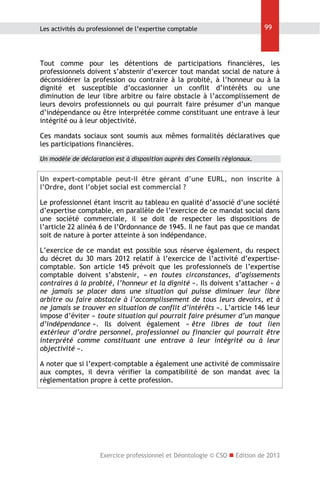 Les activités du professionnel de l’expertise comptable

99

Tout comme pour les détentions de participations financières, les
professionnels doivent s’abstenir d’exercer tout mandat social de nature à
déconsidérer la profession ou contraire à la probité, à l’honneur ou à la
dignité et susceptible d’occasionner un conflit d’intérêts ou une
diminution de leur libre arbitre ou faire obstacle à l’accomplissement de
leurs devoirs professionnels ou qui pourrait faire présumer d’un manque
d’indépendance ou être interprétée comme constituant une entrave à leur
intégrité ou à leur objectivité.
Ces mandats sociaux sont soumis aux mêmes formalités déclaratives que
les participations financières.
Un modèle de déclaration est à disposition auprès des Conseils régionaux.

Un expert-comptable peut-il être gérant d’une EURL, non inscrite à
l’Ordre, dont l’objet social est commercial ?
Le professionnel étant inscrit au tableau en qualité d’associé d’une société
d’expertise comptable, en parallèle de l’exercice de ce mandat social dans
une société commerciale, il se doit de respecter les dispositions de
l’article 22 alinéa 6 de l’Ordonnance de 1945. Il ne faut pas que ce mandat
soit de nature à porter atteinte à son indépendance.
L’exercice de ce mandat est possible sous réserve également, du respect
du décret du 30 mars 2012 relatif à l’exercice de l’activité d’expertisecomptable. Son article 145 prévoit que les professionnels de l’expertise
comptable doivent s’abstenir, « en toutes circonstances, d’agissements
contraires à la probité, l’honneur et la dignité ». Ils doivent s’attacher « à
ne jamais se placer dans une situation qui puisse diminuer leur libre
arbitre ou faire obstacle à l’accomplissement de tous leurs devoirs, et à
ne jamais se trouver en situation de conflit d’intérêts ». L’article 146 leur
impose d’éviter « toute situation qui pourrait faire présumer d’un manque
d’indépendance ». Ils doivent également « être libres de tout lien
extérieur d’ordre personnel, professionnel ou financier qui pourrait être
interprété comme constituant une entrave à leur intégrité ou à leur
objectivité ».
A noter que si l’expert-comptable a également une activité de commissaire
aux comptes, il devra vérifier la compatibilité de son mandat avec la
règlementation propre à cette profession.

Exercice professionnel et Déontologie © CSO  Edition de 2013

 