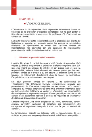 100

Les activités du professionnel de l’expertise comptable

CHAPITRE 4


L’EXERCICE ILLEGAL

L'Ordonnance du 19 septembre 1945 réglemente strictement l’accès et
l'exercice de la profession d’expertise comptable : nul ne peut porter le
titre d’expert-comptable ni en exercer la profession s’il n’est inscrit au
tableau de l’Ordre.
L’objectif majeur de cette réglementation est la protection des clients. Le
législateur a souhaité les prémunir contre les erreurs de prestataires
manquant de qualification et éviter que certaines erreurs ou
incompétences non couvertes par une assurance de responsabilité
professionnelle n'affectent durablement les entreprises.
1.

Définition et périmètre de l’infraction

L’article 20, alinéa 2, de l’Ordonnance n°45-2138 du 19 septembre 1945
dispose qu’exerce illégalement la profession d’expert-comptable celui qui,
sans être inscrit au tableau de l’Ordre en son propre nom et sous sa
responsabilité, exécute habituellement des travaux prévus par les deux
premiers alinéas de l’article 2 ou qui assure la direction suivie de ces
travaux, en intervenant directement dans la tenue, la vérification,
l’appréciation ou le redressement des comptes.
Les deux premiers alinéas de l’article 2 de l'Ordonnance du
19 septembre 1945 définissent l'activité exclusivement réservée aux
professionnels de l’expertise comptable en ces termes : « Est expertcomptable ou réviseur comptable au sens de la présente Ordonnance celui
qui fait profession habituelle de réviser et d'apprécier les comptabilités
des entreprises et organismes auxquels il n'est pas lié par un contrat de
travail. Il est également habilité à attester la régularité et la sincérité
des bilans et des comptes de résultat.
L'expert-comptable fait aussi profession de tenir, centraliser, ouvrir,
arrêter, surveiller, redresser et consolider les comptabilités des
entreprises et organismes auxquels il n'est pas lié par un contrat de
travail ».
La jurisprudence apporte un éclairage utile à l’appréhension de ces
activités appartenant aux prérogatives d’exercice de l’expert-comptable.

Exercice professionnel et Déontologie © CSO  Edition 2013

 