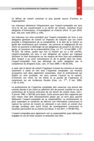 Les activités du professionnel de l’expertise comptable

105

Le défaut de conseil constitue la plus grande source d’actions en
responsabilité.
Les tribunaux admettent fréquemment que l’expert-comptable est tenu
vis-à-vis de son cocontractant à un devoir de conseil, constitué d’une
obligation d’information, d’investigation et d’alerte (Paris 15 juin 2010,
bull. Joly juill. Août 2010, p. 676).
Les tribunaux ont ainsi considéré que l’expert-comptable est tenu à une
obligation générale de conseil lui imposant de s'assurer que son client
procède à l'établissement de sa comptabilité. Il se doit de le mettre en
garde des insuffisances qu'il constate ; les carences et négligences de son
client ne sauraient le décharger de ses obligations de conseil et de mise en
garde, et l'exonérer de sa responsabilité (Cass. civ 1ère, 14 mai 2009, n°0719.323). De même, quelle que soit la mission qui lui a été confiée,
l'expert-comptable est tenu à une obligation de conseil qui implique
d'éclairer le chef d'entreprise sur les moyens de faire face aux problèmes
dont l'expert a pu avoir connaissance et de le guider dans ses choix.
L'expert-comptable n'est pas déchargé de cette obligation par la
compétence du dirigeant (Cass. com, 31 mars 2009, n°06-20.724).
A noter que le devoir de conseil s’applique à toutes les missions et non pas
seulement à celles en lien avec l’expertise comptable. Les missions
accessoires sont donc également concernées. Ainsi le professionnel qui
établit un acte juridique, est tenu comme l’avocat ou le notaire,
d’informer son client sur les effets et la portée de l’opération et
notamment sur ses incidences fiscales (Cass. civ. 1ère, 9 nov. 2004,
n°02-12.415).
Le professionnel de l’expertise comptable doit conserver une preuve des
conseils donnés à son client ou adhérent afin de pouvoir justifier en cas de
contentieux de la bonne exécution de son devoir de conseil (Cass. Com.,
9 janvier 1990, n°001185 juris-data). Cette preuve peut être rapportée par
tout moyen mais doit nécessairement passer par un écrit pour pouvoir
dédouaner l’expert-comptable de sa responsabilité. Le professionnel ne
peut cependant se contenter de délivrer une information (concernant la
rupture du contrat de travail) en adressant à son client un extrait d'un
ouvrage juridique sans autre forme de renseignement concernant la
situation particulière de sa cliente (CA Douai, 5 mai 2011, n°09-001193).
L’expert-comptable peut également voir sa responsabilité quasi délictuelle
engagée en cas de faute causant un préjudice aux tiers.

Exercice professionnel et Déontologie © CSO  Edition de 2013

 