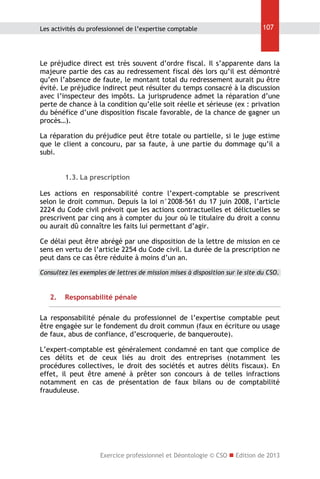 Les activités du professionnel de l’expertise comptable

107

Le préjudice direct est très souvent d’ordre fiscal. Il s’apparente dans la
majeure partie des cas au redressement fiscal dès lors qu’il est démontré
qu’en l’absence de faute, le montant total du redressement aurait pu être
évité. Le préjudice indirect peut résulter du temps consacré à la discussion
avec l’inspecteur des impôts. La jurisprudence admet la réparation d’une
perte de chance à la condition qu’elle soit réelle et sérieuse (ex : privation
du bénéfice d’une disposition fiscale favorable, de la chance de gagner un
procès…).
La réparation du préjudice peut être totale ou partielle, si le juge estime
que le client a concouru, par sa faute, à une partie du dommage qu’il a
subi.
1.3. La prescription
Les actions en responsabilité contre l’expert-comptable se prescrivent
selon le droit commun. Depuis la loi n°2008-561 du 17 juin 2008, l’article
2224 du Code civil prévoit que les actions contractuelles et délictuelles se
prescrivent par cinq ans à compter du jour où le titulaire du droit a connu
ou aurait dû connaître les faits lui permettant d’agir.
Ce délai peut être abrégé par une disposition de la lettre de mission en ce
sens en vertu de l’article 2254 du Code civil. La durée de la prescription ne
peut dans ce cas être réduite à moins d’un an.
Consultez les exemples de lettres de mission mises à disposition sur le site du CSO.

2.

Responsabilité pénale

La responsabilité pénale du professionnel de l’expertise comptable peut
être engagée sur le fondement du droit commun (faux en écriture ou usage
de faux, abus de confiance, d’escroquerie, de banqueroute).
L’expert-comptable est généralement condamné en tant que complice de
ces délits et de ceux liés au droit des entreprises (notamment les
procédures collectives, le droit des sociétés et autres délits fiscaux). En
effet, il peut être amené à prêter son concours à de telles infractions
notamment en cas de présentation de faux bilans ou de comptabilité
frauduleuse.

Exercice professionnel et Déontologie © CSO  Edition de 2013

 