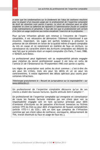 108

Les activités du professionnel de l’expertise comptable

A noter que les condamnations sur le fondement de l’abus de confiance résultent
pour la plupart d’un mauvais usage par le professionnel de l’expertise comptable
du droit de rétention (voir partie ci-après). Le droit de rétention peut en effet
empêcher le client ou adhérent de répondre à l’administration fiscale et conduire
à des redressements et pénalités. Il faut dès lors que le professionnel soit certain
d’en faire un usage conforme aux textes encadrant l’exercice de la profession.

Pour qu’une infraction pénale soit retenue à l’encontre de l’expertcomptable, il est nécessaire de démontrer l’élément intentionnel à son
encontre. Cependant, les juges ont parfois tendance à présumer la
présence de cet élément en raison de la qualité même d’expert-comptable
du mis en cause et ce notamment en matière de faux en écriture. La
connaissance du caractère altéré des écritures comptables est déduite du
seul fait que le prévenu était un expert-comptable (CA Paris, 7 mars 1988,
n°024225 Juris-Data).
Le professionnel peut également voir sa responsabilité pénale engagée
pour violation du secret professionnel auquel il est tenu en vertu de
l’article 21 de l’Ordonnance du 19 septembre 1945 (voir partie ci-après).
Les règles de prescription sont celles du droit commun : c’est-à-dire dix
ans pour les crimes, trois ans pour les délits et un an pour les
contraventions. Il existe également des délais spéciaux plus courts pour
certaines infractions.
Téléchargez gratuitement le « Recueil de jurisprudence sur la responsabilité » sur
www.bibliordre.fr.

Un professionnel de l’expertise comptable découvre qu’un de ses
clients a établi des fausses factures. Quelle attitude doit-il adopter ?
Un professionnel de l’expertise comptable qui enregistre en connaissance
de cause les fausses factures réalisées par son client peut voir sa
responsabilité engagée soit en tant qu’auteur principal pour délit
d’omission d’écritures ou de passation d’écritures inexactes ou fictives
(article 1773 du CGI) ou pour délit d’organisation de fausses comptabilités
(article 1772-1-1 du CGI) ; soit en tant que complice de l’infraction
commise par son client (abus de confiance, escroquerie, détournement de
TVA, travail dissimulé ou faux et usage de faux etc.).

Exercice professionnel et Déontologie © CSO  Edition 2013

 