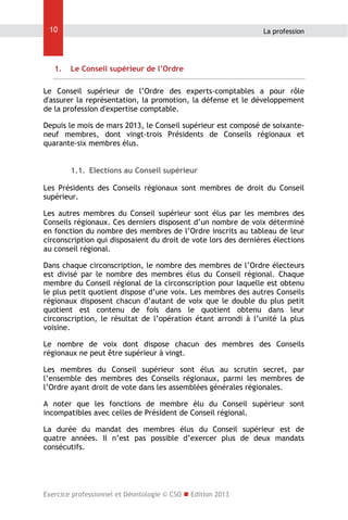 10

1.

La profession

Le Conseil supérieur de l’Ordre

Le Conseil supérieur de l’Ordre des experts-comptables a pour rôle
d'assurer la représentation, la promotion, la défense et le développement
de la profession d'expertise comptable.
Depuis le mois de mars 2013, le Conseil supérieur est composé de soixanteneuf membres, dont vingt-trois Présidents de Conseils régionaux et
quarante-six membres élus.
1.1. Elections au Conseil supérieur
Les Présidents des Conseils régionaux sont membres de droit du Conseil
supérieur.
Les autres membres du Conseil supérieur sont élus par les membres des
Conseils régionaux. Ces derniers disposent d’un nombre de voix déterminé
en fonction du nombre des membres de l’Ordre inscrits au tableau de leur
circonscription qui disposaient du droit de vote lors des dernières élections
au conseil régional.
Dans chaque circonscription, le nombre des membres de l’Ordre électeurs
est divisé par le nombre des membres élus du Conseil régional. Chaque
membre du Conseil régional de la circonscription pour laquelle est obtenu
le plus petit quotient dispose d’une voix. Les membres des autres Conseils
régionaux disposent chacun d’autant de voix que le double du plus petit
quotient est contenu de fois dans le quotient obtenu dans leur
circonscription, le résultat de l’opération étant arrondi à l’unité la plus
voisine.
Le nombre de voix dont dispose chacun des membres des Conseils
régionaux ne peut être supérieur à vingt.
Les membres du Conseil supérieur sont élus au scrutin secret, par
l’ensemble des membres des Conseils régionaux, parmi les membres de
l’Ordre ayant droit de vote dans les assemblées générales régionales.
A noter que les fonctions de membre élu du Conseil supérieur sont
incompatibles avec celles de Président de Conseil régional.
La durée du mandat des membres élus du Conseil supérieur est de
quatre années. Il n’est pas possible d’exercer plus de deux mandats
consécutifs.

Exercice professionnel et Déontologie © CSO  Edition 2013

 