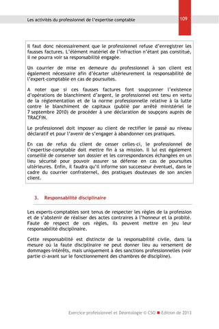 Les activités du professionnel de l’expertise comptable

109

Il faut donc nécessairement que le professionnel refuse d’enregistrer les
fausses factures. L’élément matériel de l’infraction n’étant pas constitué,
il ne pourra voir sa responsabilité engagée.
Un courrier de mise en demeure du professionnel à son client est
également nécessaire afin d’écarter ultérieurement la responsabilité de
l’expert-comptable en cas de poursuites.
A noter que si ces fausses factures font soupçonner l’existence
d’opérations de blanchiment d’argent, le professionnel est tenu en vertu
de la réglementation et de la norme professionnelle relative à la lutte
contre le blanchiment de capitaux (publié par arrêté ministériel le
7 septembre 2010) de procéder à une déclaration de soupçons auprès de
TRACFIN.
Le professionnel doit imposer au client de rectifier le passé au niveau
déclaratif et pour l’avenir de s’engager à abandonner ces pratiques.
En cas de refus du client de cesser celles-ci, le professionnel de
l’expertise-comptable doit mettre fin à sa mission. Il lui est également
conseillé de conserver son dossier et les correspondances échangées en un
lieu sécurisé pour pouvoir assurer sa défense en cas de poursuites
ultérieures. Enfin, il faudra qu’il informe son successeur éventuel, dans le
cadre du courrier confraternel, des pratiques douteuses de son ancien
client.

3.

Responsabilité disciplinaire

Les experts-comptables sont tenus de respecter les règles de la profession
et de s’abstenir de réaliser des actes contraires à l’honneur et la probité.
Faute de respect de ces règles, ils peuvent mettre en jeu leur
responsabilité disciplinaire.
Cette responsabilité est distincte de la responsabilité civile, dans la
mesure où la faute disciplinaire ne peut donner lieu au versement de
dommages-intérêts, mais uniquement à des sanctions professionnelles (voir
partie ci-avant sur le fonctionnement des chambres de discipline).

Exercice professionnel et Déontologie © CSO  Edition de 2013

 