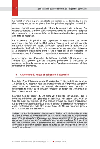 110

Les activités du professionnel de l’expertise comptable

La radiation d’un expert-comptable du tableau à sa demande, a-t-elle
des conséquences sur les poursuites disciplinaires engagées contre lui ?
Aucune disposition ne permet de refuser la demande de radiation d’un
expert-comptable. Elle doit donc être prononcée à la date de la réception
de la demande ou, à la date fixée par l’intéressé si celle-ci est postérieure
à la date de réception.
La procédure disciplinaire est cependant indépendante des autres
procédures. Les faits sont en effet jugés à l’époque où ils ont été commis.
Le comité national du tableau a souvent rappelé que la radiation d’un
membre de l’Ordre du tableau n’a pas pour effet de soustraire l’intéressé
à la procédure disciplinaire dont il fait l’objet en ce qui concerne les
agissements dont il s’est rendu coupable antérieurement à sa radiation.
A noter qu’en cas d’omission du tableau, l’article 188 du décret du
30 mars 2012 prévoit que les sanctions prononcées à l’encontre de
personnes omises du tableau ou de sa suite s’appliquent à compter de leur
réinscription éventuelle.

4.

Couverture du risque et obligation d’assurance

L’article 17 de l’Ordonnance du 19 septembre 1945, modifié par la loi du
23 juillet 2010, rappelle que les professionnels de l’expertise comptable
sont tenus de souscrire un contrat d’assurance pour garantir la
responsabilité civile qu’ils peuvent encourir en raison de l’ensemble de
leurs travaux et activités.
L’article 138 du décret du 30 mars 2012 précise par ailleurs, que le
montant minimum des garanties d’assurance par assuré doit être de
500 000 euros par sinistre, et d’un million d’euros par année d’assurance.
La garantie subséquente prévue dans le contrat d’assurance responsabilité
civile professionnelle doit être d’une durée de 10 ans minimum (article
R. 124-2 du Code des assurances).
A noter que le point de départ d’un sinistre est la date de la réclamation faite par
le client et non la date de survenance de la « faute » reprochée au professionnel.
Aussi c’est la couverture d’assurance en vigueur au moment de la réclamation
portée par le client qui va être actionnée pour prendre en charge le litige. Il est
dès lors primordial pour le professionnel de l’expertise comptable d’avoir une
couverture d’assurance pendant toute la durée de son inscription à l’Ordre et
jusqu’à sa radiation.

Exercice professionnel et Déontologie © CSO  Edition 2013

 