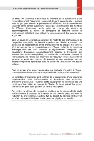 Les activités du professionnel de l’expertise comptable

111

En effet, en l’absence d’assurance au moment de la survenance d’une
réclamation, c’est l’assurance « au profit de qui il appartiendra » qui sera
mise en jeu pour couvrir le professionnel défaillant. Cette assurance est
souscrite par le conseil supérieur et payée par les cotisations des membres
de l’Ordre. Cependant après prise en charge du sinistre et
dédommagement du client, la compagnie se retourne contre le
professionnel défaillant pour obtenir le remboursement des sommes ainsi
acquittées.
Dans un souci de sécurisation optimale de l’activité des professionnels de
l’expertise comptable, le Conseil supérieur de l’Ordre a souscrit une
assurance de responsabilité civile professionnelle de groupe. Ce contrat,
géré par un courtier en concertation avec l’Ordre, présente de nombreux
avantages dont des tarifs maîtrisés et régulièrement renégociés, une
couverture d’assurance automatiquement adaptée à l’évolution des
missions des experts-comptables, un comité de conciliation composé de
représentants de l’Ordre qui intervient si l’assureur refuse d’accorder la
garantie ou émet des réserves de garantie et une assistance par des
experts-comptables spécialisés dans le cadre de l’instruction du dossier
sinistre.
Peut-on exiger d'un expert-comptable qui souhaite s'inscrire à l'Ordre,
la souscription d'une assurance responsabilité civile professionnelle ?
Le candidat à l’inscription doit justifier de la souscription d’une assurance
responsabilité civile professionnelle en fournissant une attestation
provisoire d’assurance. Toutefois cette souscription ne constitue pas une
condition d’inscription au tableau de l’Ordre. En l’état actuel des textes,
son défaut ne peut donc justifier un refus d’inscription.
Par contre, le défaut de couverture continue de la responsabilité civile
professionnelle à compter de l’inscription au tableau, peut entrainer la
radiation du professionnel. L’article 125 du décret du 30 mars 2012 prévoit
en effet cette possibilité pour toute personne physique ou morale.

Exercice professionnel et Déontologie © CSO  Edition de 2013

 