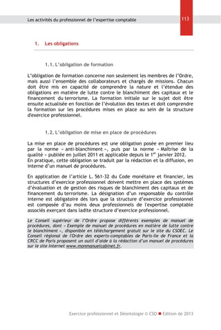Les activités du professionnel de l’expertise comptable

1.

113

Les obligations

1.1. L’obligation de formation
L’obligation de formation concerne non seulement les membres de l’Ordre,
mais aussi l’ensemble des collaborateurs et chargés de missions. Chacun
doit être mis en capacité de comprendre la nature et l’étendue des
obligations en matière de lutte contre le blanchiment des capitaux et le
financement du terrorisme. La formation initiale sur le sujet doit être
ensuite actualisée en fonction de l’évolution des textes et doit comprendre
la formation sur les procédures mises en place au sein de la structure
d'exercice professionnel.
1.2. L’obligation de mise en place de procédures
La mise en place de procédures est une obligation posée en premier lieu
par la norme « anti-blanchiment », puis par la norme « Maîtrise de la
qualité » publiée en juillet 2011 et applicable depuis le 1er janvier 2012.
En pratique, cette obligation se traduit par la rédaction et la diffusion, en
interne d’un manuel de procédures.
En application de l’article L. 561-32 du Code monétaire et financier, les
structures d’exercice professionnel doivent mettre en place des systèmes
d’évaluation et de gestion des risques de blanchiment des capitaux et de
financement du terrorisme. La désignation d’un responsable du contrôle
interne est obligatoire dès lors que la structure d’exercice professionnel
est composée d’au moins deux professionnels de l'expertise comptable
associés exerçant dans ladite structure d’exercice professionnel.
Le Conseil supérieur de l’Ordre propose différents exemples de manuel de
procédures, dont « Exemple de manuel de procédures en matière de lutte contre
le blanchiment », disponible en téléchargement gratuit sur le site du CSOEC. Le
Conseil régional de l'Ordre des experts-comptables de Paris-Ile de France et la
CRCC de Paris proposent un outil d’aide à la rédaction d’un manuel de procédures
sur le site Internet www.monmanuelcabinet.fr.

Exercice professionnel et Déontologie © CSO  Edition de 2013

 