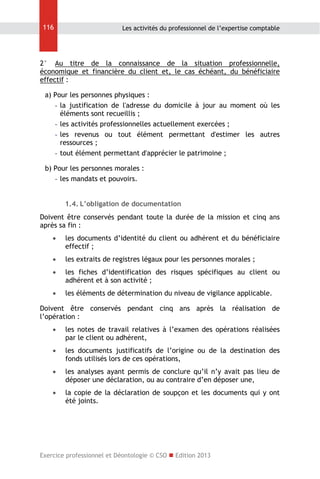 116

Les activités du professionnel de l’expertise comptable

2° Au titre de la connaissance de la situation professionnelle,
économique et financière du client et, le cas échéant, du bénéficiaire
effectif :
a) Pour les personnes physiques :
- la justification de l'adresse du domicile à jour au moment où les
éléments sont recueillis ;
- les activités professionnelles actuellement exercées ;
- les revenus ou tout élément permettant d'estimer les autres
ressources ;
- tout élément permettant d'apprécier le patrimoine ;
b) Pour les personnes morales :
- les mandats et pouvoirs.
1.4. L’obligation de documentation
Doivent être conservés pendant toute la durée de la mission et cinq ans
après sa fin :


les documents d’identité du client ou adhérent et du bénéficiaire
effectif ;



les extraits de registres légaux pour les personnes morales ;



les fiches d’identification des risques spécifiques au client ou
adhérent et à son activité ;



les éléments de détermination du niveau de vigilance applicable.

Doivent être conservés pendant cinq ans après la réalisation de
l’opération :


les notes de travail relatives à l’examen des opérations réalisées
par le client ou adhérent,



les documents justificatifs de l’origine ou de la destination des
fonds utilisés lors de ces opérations,



les analyses ayant permis de conclure qu’il n’y avait pas lieu de
déposer une déclaration, ou au contraire d’en déposer une,



la copie de la déclaration de soupçon et les documents qui y ont
été joints.

Exercice professionnel et Déontologie © CSO  Edition 2013

 