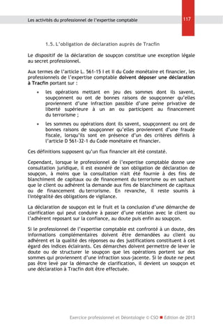 Les activités du professionnel de l’expertise comptable

117

1.5. L’obligation de déclaration auprès de Tracfin
Le dispositif de la déclaration de soupçon constitue une exception légale
au secret professionnel.
Aux termes de l’article L. 561-15 I et II du Code monétaire et financier, les
professionnels de l’expertise comptable doivent déposer une déclaration
à Tracfin portant sur :


les opérations mettant en jeu des sommes dont ils savent,
soupçonnent ou ont de bonnes raisons de soupçonner qu’elles
proviennent d’une infraction passible d’une peine privative de
liberté supérieure à un an ou participent au financement
du terrorisme ;



les sommes ou opérations dont ils savent, soupçonnent ou ont de
bonnes raisons de soupçonner qu’elles proviennent d’une fraude
fiscale, lorsqu’ils sont en présence d’un des critères définis à
l’article D 561-32-1 du Code monétaire et financier.

Ces définitions supposent qu’un flux financier ait été constaté.
Cependant, lorsque le professionnel de l’expertise comptable donne une
consultation juridique, il est exonéré de son obligation de déclaration de
soupçon, à moins que la consultation n'ait été fournie à des fins de
blanchiment de capitaux ou de financement du terrorisme ou en sachant
que le client ou adhérent la demande aux fins de blanchiment de capitaux
ou de financement du terrorisme. En revanche, il reste soumis à
l'intégralité des obligations de vigilance.
La déclaration de soupçon est le fruit et la conclusion d’une démarche de
clarification qui peut conduire à passer d’une relation avec le client ou
l’adhérent reposant sur la confiance, au doute puis enfin au soupçon.
Si le professionnel de l’expertise comptable est confronté à un doute, des
informations complémentaires doivent être demandées au client ou
adhérent et la qualité des réponses ou des justifications constituent à cet
égard des indices éclairants. Ces démarches doivent permettre de lever le
doute ou de structurer le soupçon que les opérations portent sur des
sommes qui proviennent d’une infraction sous-jacente. Si le doute ne peut
pas être levé par la démarche de clarification, il devient un soupçon et
une déclaration à Tracfin doit être effectuée.

Exercice professionnel et Déontologie © CSO  Edition de 2013

 